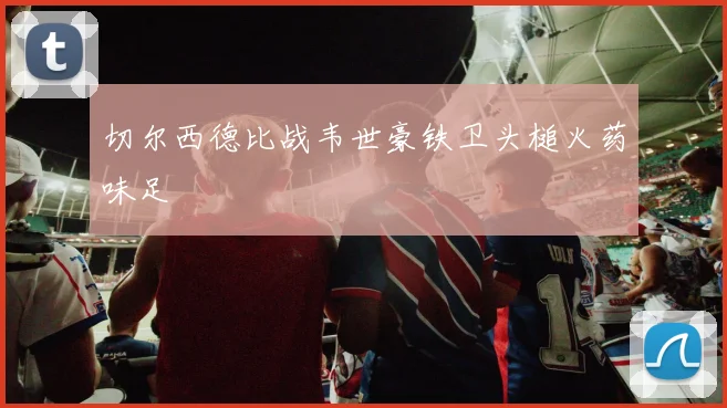 切尔西德比战韦世豪铁卫头槌火药味足