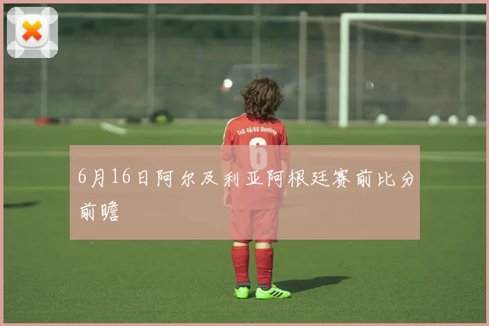 6月16日阿尔及利亚阿根廷赛前比分前瞻